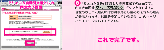 Pちょコム自動引き落としの同意画面： （８）Pちょコムの自動引き落とし確認完了の画面です。内容を確認後、「ウィンドウを閉じる」ボタンを押します。現在のちょコム残高にはお引き落とし前のちょコム残高が表示されます。 残高が不足している場合はこのページからチャージしてください。　これで完了です。