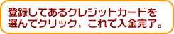 登録してあるクレジットカードを選んでクリック、これで入金完了。