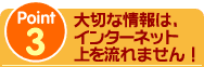 Point3 大切な情報は、インターネット上を流れません！