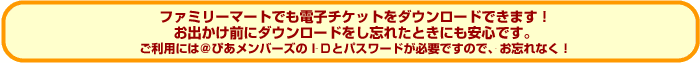 ファミリーマートでも電子チケットをダウンロードできます！ご利用には＠ぴあメンバーズのＩＤとパスワードが必要ですので、お忘れなく！