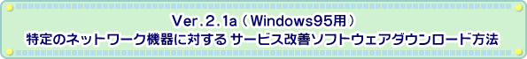 Ver.2.1a（Windows95用)　特定のネットワーク機器に対するサービス改善ソフトウェアダウンロード方法