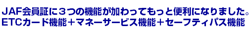 JAF会員証に３つの機能が加わってもっと便利になりました。ETCカード機能＋マネーサービス機能＋セーフティパス機能